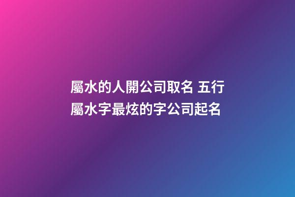 屬水的人開公司取名 五行屬水字最炫的字公司起名-第1張-公司起名-玄機派